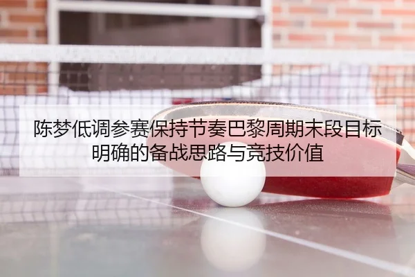 陈梦低调参赛保持节奏巴黎周期末段目标明确的备战思路与竞技价值